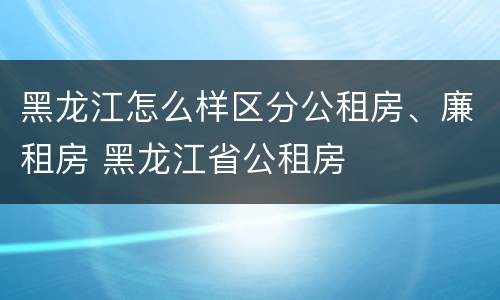 黑龙江怎么样区分公租房、廉租房 黑龙江省公租房