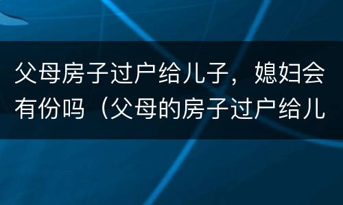 父母房子过户给儿子，媳妇会有份吗（父母的房子过户给儿媳）