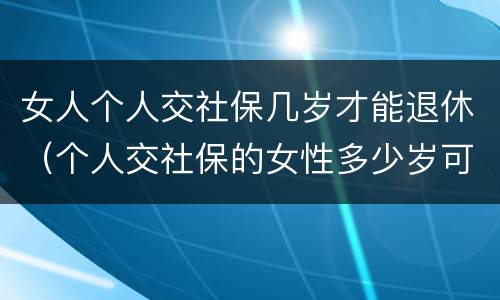 女人个人交社保几岁才能退休（个人交社保的女性多少岁可以退休）