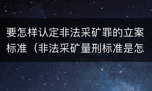 要怎样认定非法采矿罪的立案标准（非法采矿量刑标准是怎样）