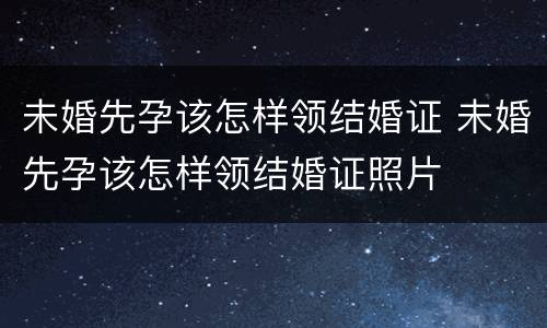 未婚先孕该怎样领结婚证 未婚先孕该怎样领结婚证照片