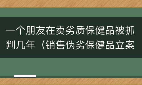 一个朋友在卖劣质保健品被抓判几年（销售伪劣保健品立案标准）