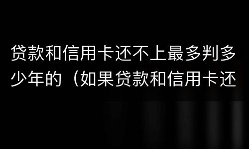 贷款和信用卡还不上最多判多少年的（如果贷款和信用卡还不上将会怎么样）