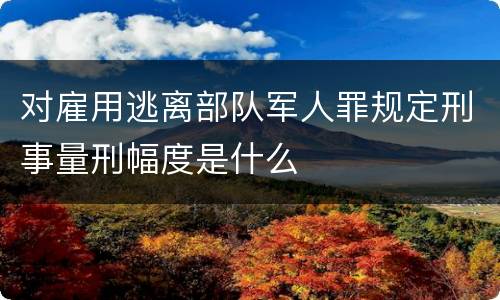 对雇用逃离部队军人罪规定刑事量刑幅度是什么