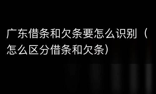 广东借条和欠条要怎么识别（怎么区分借条和欠条）