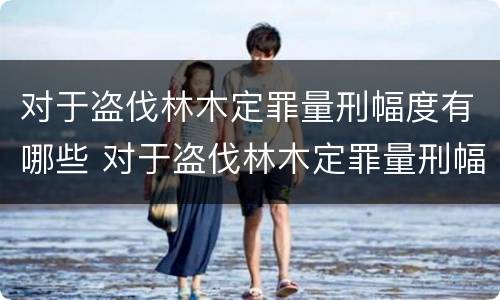 对于盗伐林木定罪量刑幅度有哪些 对于盗伐林木定罪量刑幅度有哪些要求
