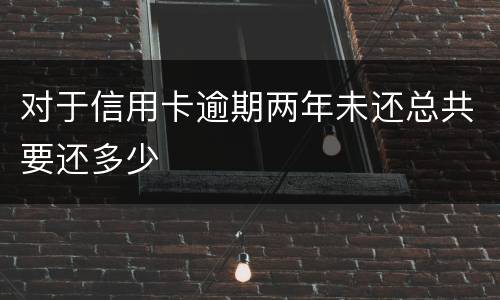 对于信用卡逾期两年未还总共要还多少