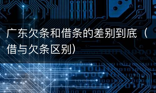 广东欠条和借条的差别到底（借与欠条区别）