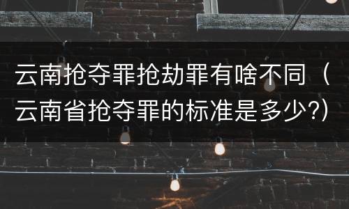 云南抢夺罪抢劫罪有啥不同（云南省抢夺罪的标准是多少?）
