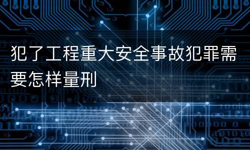 犯了工程重大安全事故犯罪需要怎样量刑