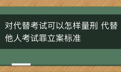 对代替考试可以怎样量刑 代替他人考试罪立案标准