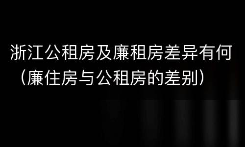 浙江公租房及廉租房差异有何（廉住房与公租房的差别）