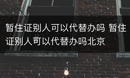 暂住证别人可以代替办吗 暂住证别人可以代替办吗北京