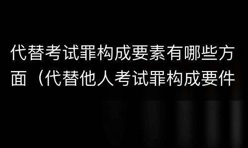 代替考试罪构成要素有哪些方面（代替他人考试罪构成要件）