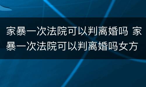 家暴一次法院可以判离婚吗 家暴一次法院可以判离婚吗女方