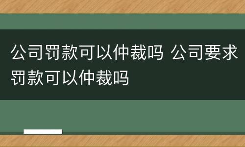 公司罚款可以仲裁吗 公司要求罚款可以仲裁吗