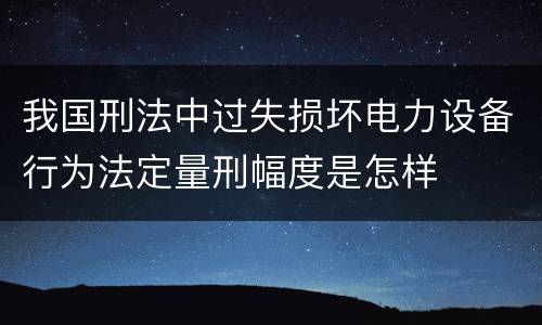我国刑法中过失损坏电力设备行为法定量刑幅度是怎样