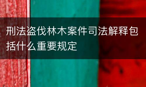 刑法盗伐林木案件司法解释包括什么重要规定