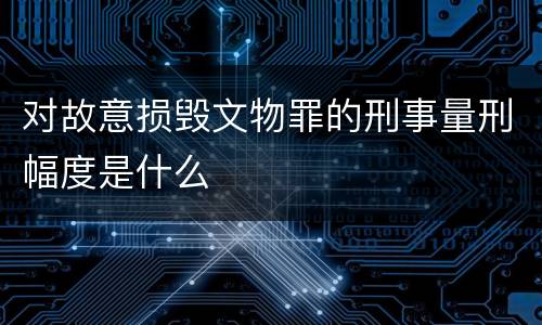对故意损毁文物罪的刑事量刑幅度是什么