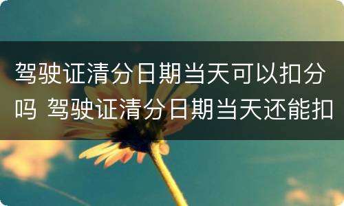 驾驶证清分日期当天可以扣分吗 驾驶证清分日期当天还能扣分吗