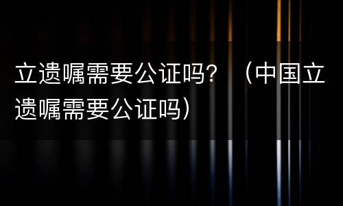 立遗嘱需要公证吗？（中国立遗嘱需要公证吗）