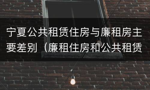 宁夏公共租赁住房与廉租房主要差别（廉租住房和公共租赁住房的区别）