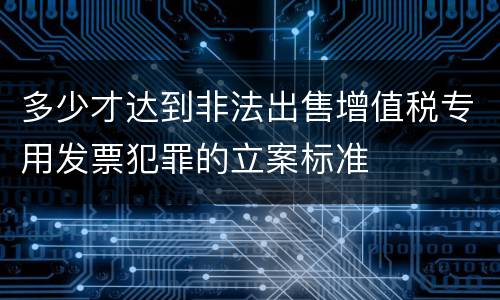 多少才达到非法出售增值税专用发票犯罪的立案标准