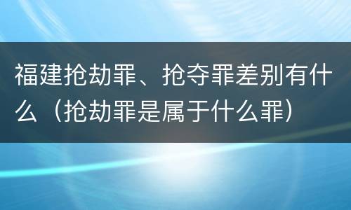 福建抢劫罪、抢夺罪差别有什么（抢劫罪是属于什么罪）