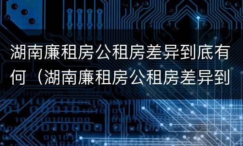 湖南廉租房公租房差异到底有何（湖南廉租房公租房差异到底有何区别）
