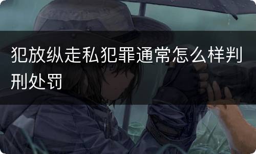 犯放纵走私犯罪通常怎么样判刑处罚