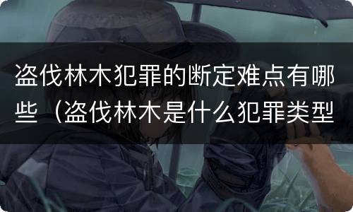 盗伐林木犯罪的断定难点有哪些（盗伐林木是什么犯罪类型）