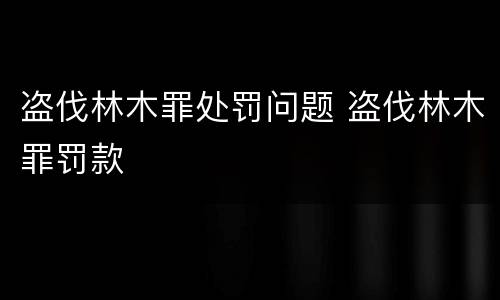 盗伐林木罪处罚问题 盗伐林木罪罚款