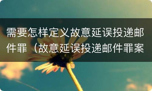 需要怎样定义故意延误投递邮件罪（故意延误投递邮件罪案例）