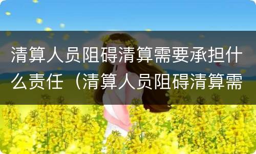 清算人员阻碍清算需要承担什么责任（清算人员阻碍清算需要承担什么责任和义务）