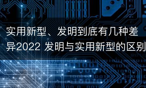 实用新型、发明到底有几种差异2022 发明与实用新型的区别有哪些