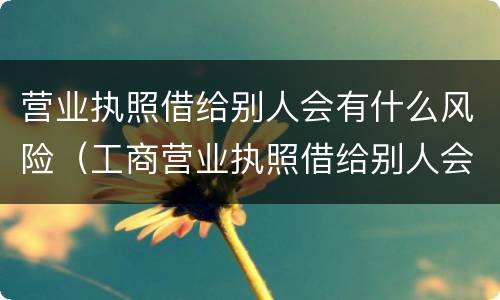 营业执照借给别人会有什么风险（工商营业执照借给别人会有什么危害）