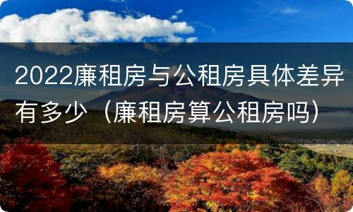 2022廉租房与公租房具体差异有多少（廉租房算公租房吗）