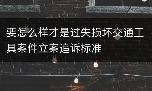 要怎么样才是过失损坏交通工具案件立案追诉标准
