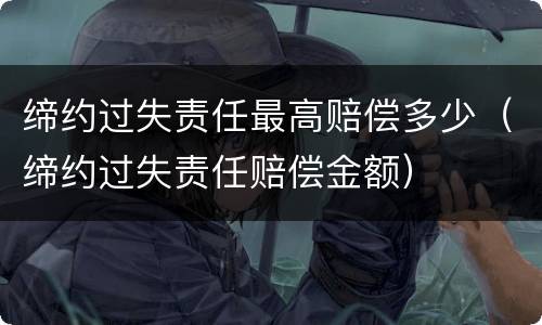 缔约过失责任最高赔偿多少（缔约过失责任赔偿金额）