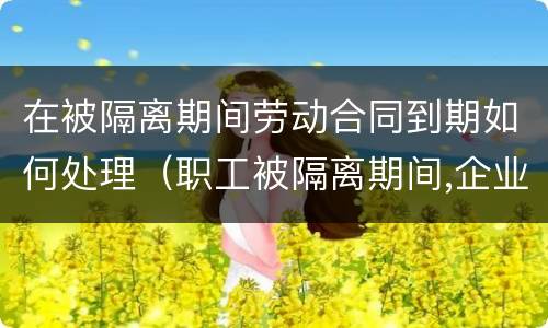 在被隔离期间劳动合同到期如何处理（职工被隔离期间,企业能否解除劳动合同）