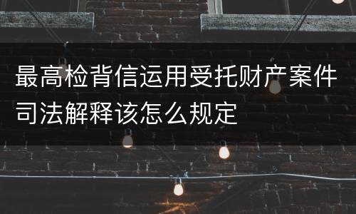 最高检背信运用受托财产案件司法解释该怎么规定