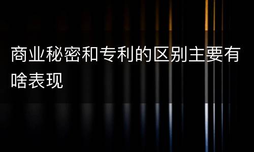 商业秘密和专利的区别主要有啥表现