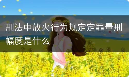 刑法中放火行为规定定罪量刑幅度是什么