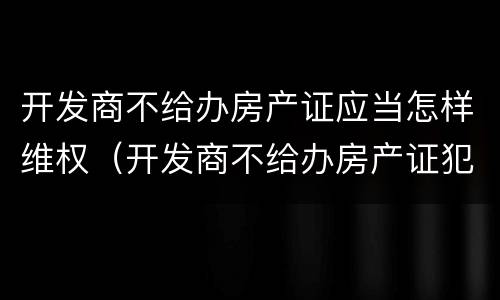 开发商不给办房产证应当怎样维权（开发商不给办房产证犯法吗）