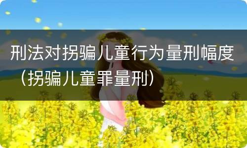 刑法对拐骗儿童行为量刑幅度（拐骗儿童罪量刑）