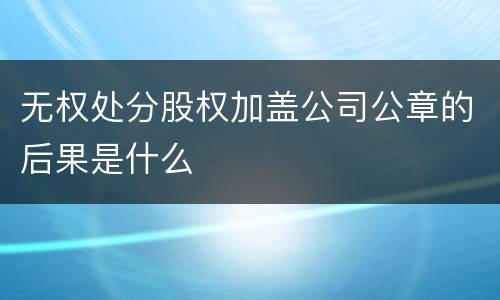 无权处分股权加盖公司公章的后果是什么