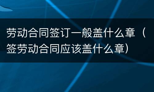 劳动合同签订一般盖什么章（签劳动合同应该盖什么章）