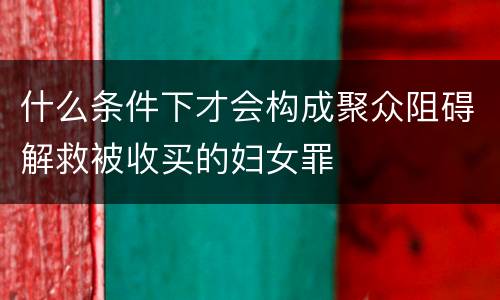 什么条件下才会构成聚众阻碍解救被收买的妇女罪