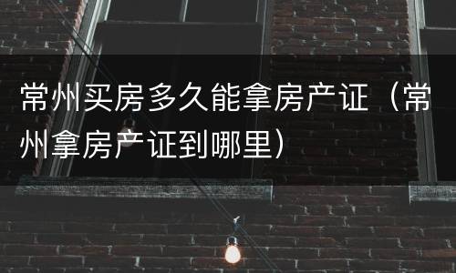 常州买房多久能拿房产证（常州拿房产证到哪里）