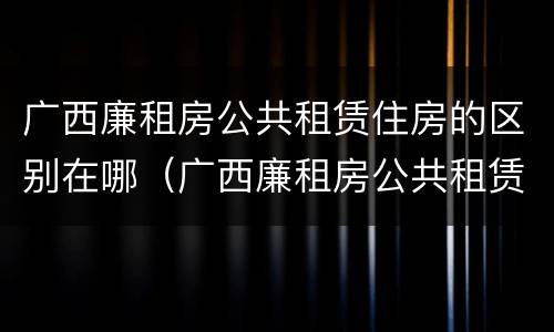 广西廉租房公共租赁住房的区别在哪（广西廉租房公共租赁住房的区别在哪查）